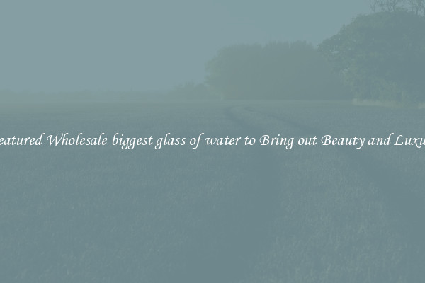 Featured Wholesale biggest glass of water to Bring out Beauty and Luxury