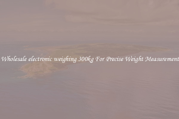 Wholesale electronic weighing 300kg For Precise Weight Measurement