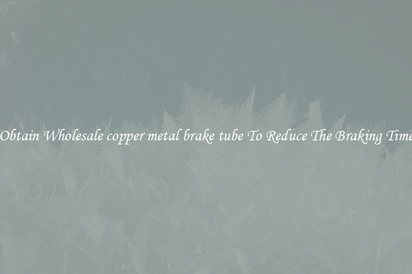 Obtain Wholesale copper metal brake tube To Reduce The Braking Time