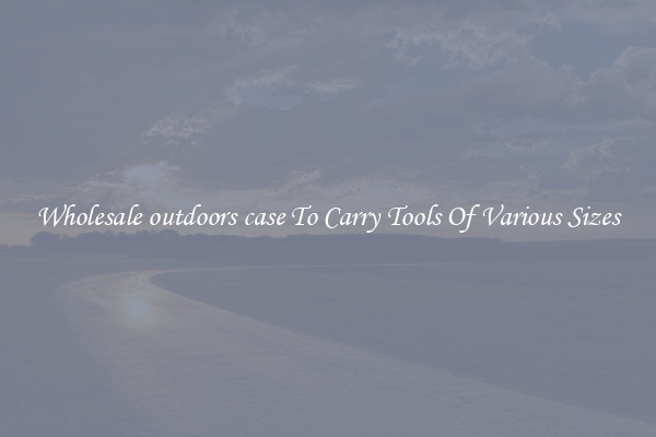 Wholesale outdoors case To Carry Tools Of Various Sizes